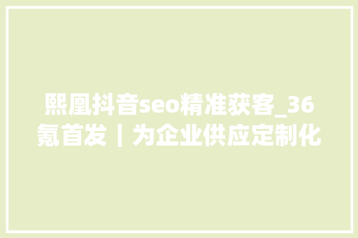 熙凰抖音seo精准获客_36氪首发｜为企业供应定制化的数字解决筹划熙凰集团完成B轮融资 熙凰抖音seo精准获客_36氪首发｜为企业供应定制化的数字解决筹划熙凰集团完成B轮融资 搜狗SEO