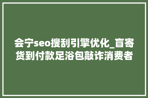 会宁seo搜刮引擎优化_盲寄货到付款足浴包敲诈消费者刑事审查公益诉讼亮剑 会宁seo搜刮引擎优化_盲寄货到付款足浴包敲诈消费者刑事审查公益诉讼亮剑 网站建设公司