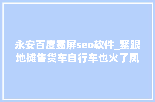 永安百度霸屏seo软件_紧跟地摊售货车自行车也火了凤凰永远涨停真正原因是 永安百度霸屏seo软件_紧跟地摊售货车自行车也火了凤凰永远涨停真正原因是 搜狗SEO