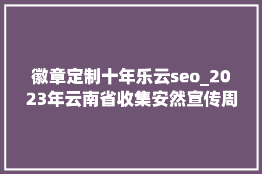 徽章定制十年乐云seo_2023年云南省收集安然宣传周将于9月11日启动 徽章定制十年乐云seo_2023年云南省收集安然宣传周将于9月11日启动 搜狗SEO