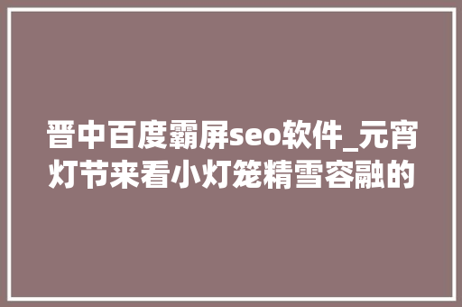 晋中百度霸屏seo软件_元宵灯节来看小灯笼精雪容融的春节之旅吧 晋中百度霸屏seo软件_元宵灯节来看小灯笼精雪容融的春节之旅吧 必应SEO