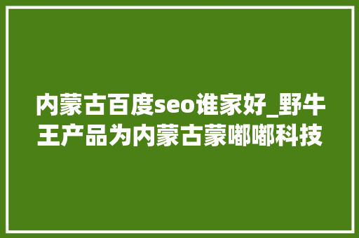 内蒙古百度seo谁家好_野牛王产品为内蒙古蒙嘟嘟科技做事有限公司供应的卓越营销做事 内蒙古百度seo谁家好_野牛王产品为内蒙古蒙嘟嘟科技做事有限公司供应的卓越营销做事 百度SEO