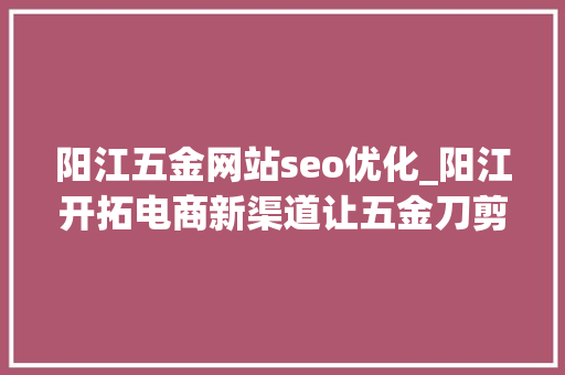 阳江五金网站seo优化_阳江开拓电商新渠道让五金刀剪企业尝到甜头 阳江五金网站seo优化_阳江开拓电商新渠道让五金刀剪企业尝到甜头 搜狗SEO