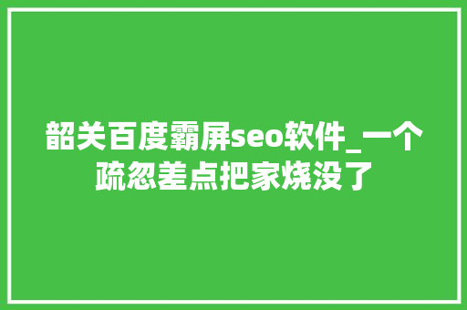 韶关百度霸屏seo软件_一个疏忽差点把家烧没了 韶关百度霸屏seo软件_一个疏忽差点把家烧没了 网站建设公司