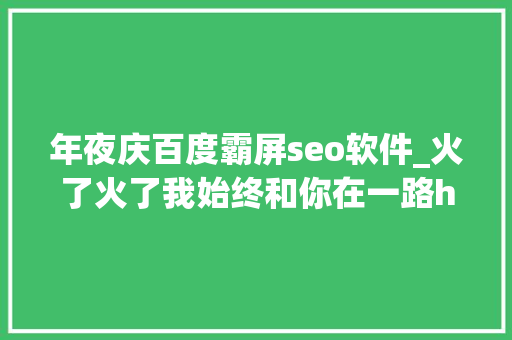年夜庆百度霸屏seo软件_火了火了我始终和你在一路h5同伙圈霸屏 年夜庆百度霸屏seo软件_火了火了我始终和你在一路h5同伙圈霸屏 必应SEO