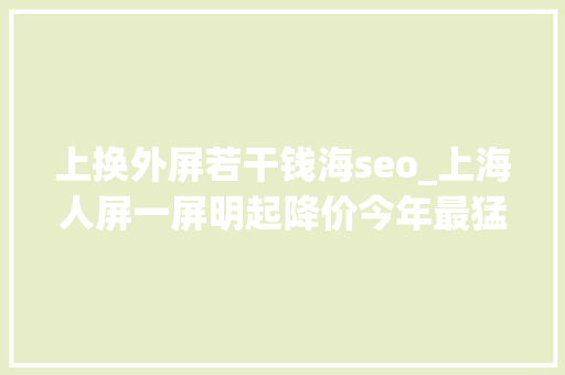 上换外屏若干钱海seo_上海人屏一屏明起降价今年最猛的一次 上换外屏若干钱海seo_上海人屏一屏明起降价今年最猛的一次 神马SEO