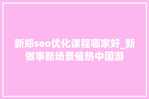 新郑seo优化课程哪家好_新做事新场景催热中国游 新郑seo优化课程哪家好_新做事新场景催热中国游 SEO关键词