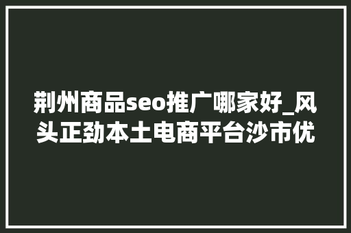 荆州商品seo推广哪家好_风头正劲本土电商平台沙市优品注入成长新动能 荆州商品seo推广哪家好_风头正劲本土电商平台沙市优品注入成长新动能 必应SEO