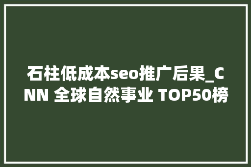 石柱低成本seo推广后果_CNN 全球自然事业 TOP50榜单就在这美美不胜收 石柱低成本seo推广后果_CNN 全球自然事业 TOP50榜单就在这美美不胜收 神马SEO