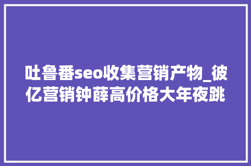 吐鲁番seo收集营销产物_彼亿营销钟薛高价格大年夜跳水网红营销行不通了吗