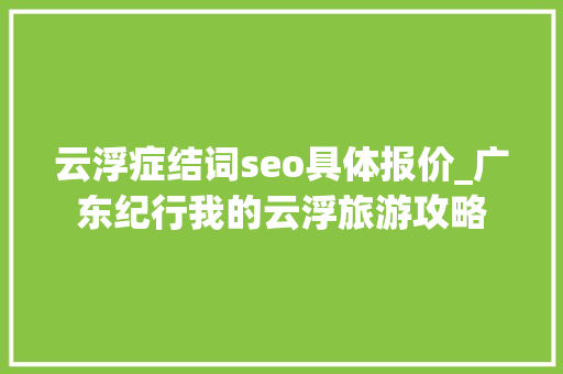云浮症结词seo具体报价_广东纪行我的云浮旅游攻略 云浮症结词seo具体报价_广东纪行我的云浮旅游攻略 必应SEO