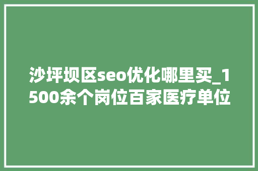 沙坪坝区seo优化哪里买_1500余个岗位百家医疗单位周五等你选 沙坪坝区seo优化哪里买_1500余个岗位百家医疗单位周五等你选 神马SEO
