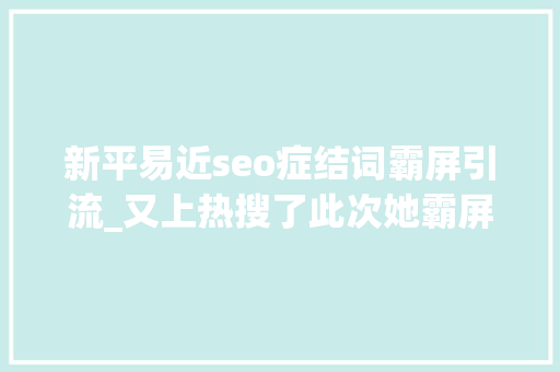 新平易近seo症结词霸屏引流_又上热搜了此次她霸屏前五 新平易近seo症结词霸屏引流_又上热搜了此次她霸屏前五 百度SEO