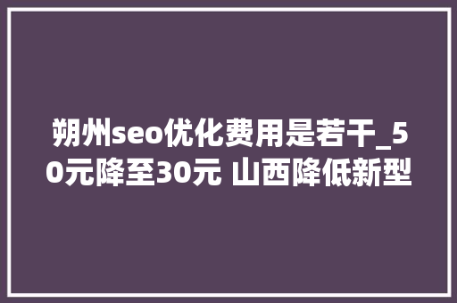 朔州seo优化费用是若干_50元降至30元 山西降低新型冠状病毒核酸检测价格和费用 朔州seo优化费用是若干_50元降至30元 山西降低新型冠状病毒核酸检测价格和费用 神马SEO