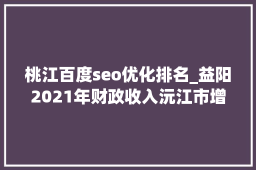 桃江百度seo优化排名_益阳2021年财政收入沅江市增长596桃江县相对一般 桃江百度seo优化排名_益阳2021年财政收入沅江市增长596桃江县相对一般 必应SEO