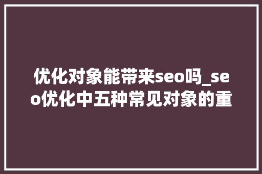 优化对象能带来seo吗_seo优化中五种常见对象的重要性 优化对象能带来seo吗_seo优化中五种常见对象的重要性 必应SEO