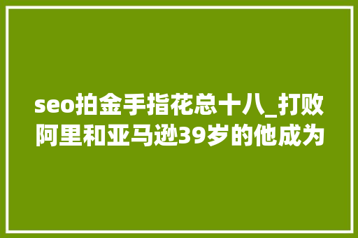 seo拍金手指花总十八_打败阿里和亚马逊39岁的他成为广州新首富 seo拍金手指花总十八_打败阿里和亚马逊39岁的他成为广州新首富 SEO关键词