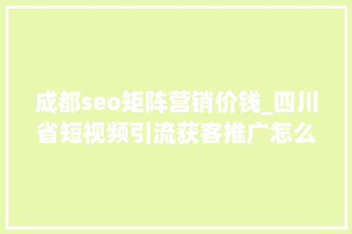 成都seo矩阵营销价钱_四川省短视频引流获客推广怎么做四川省矩阵系统若干钱 成都seo矩阵营销价钱_四川省短视频引流获客推广怎么做四川省矩阵系统若干钱 网站建设公司