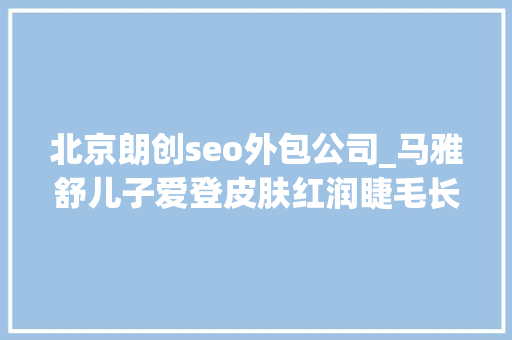 北京朗创seo外包公司_马雅舒儿子爱登皮肤红润睫毛长卷3国混血颜值就是高 北京朗创seo外包公司_马雅舒儿子爱登皮肤红润睫毛长卷3国混血颜值就是高 SEO关键词