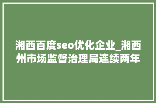 湘西百度seo优化企业_湘西州市场监督治理局连续两年荣获全州优化营商情形工作前辈单位 湘西百度seo优化企业_湘西州市场监督治理局连续两年荣获全州优化营商情形工作前辈单位 神马SEO