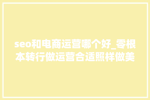 seo和电商运营哪个好_零根本转行做运营合适照样做美工更有成长 seo和电商运营哪个好_零根本转行做运营合适照样做美工更有成长 百度SEO