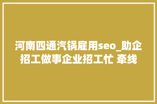 河南四通汽锅雇用seo_助企招工做事企业招工忙 牵线搭桥当红娘 河南四通汽锅雇用seo_助企招工做事企业招工忙 牵线搭桥当红娘 SEO关键词