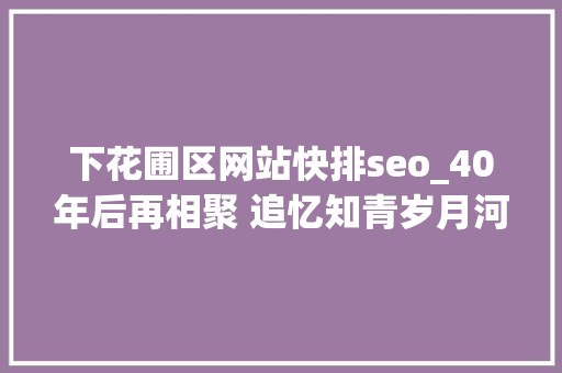 下花圃区网站快排seo_40年后再相聚 追忆知青岁月河北涿鹿保岱村知青联谊会侧记