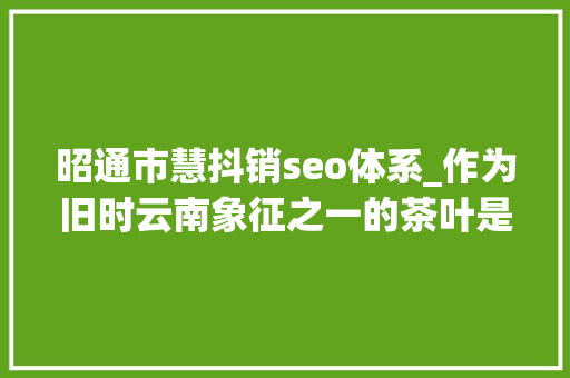 昭通市慧抖销seo体系_作为旧时云南象征之一的茶叶是若何成长至今的 昭通市慧抖销seo体系_作为旧时云南象征之一的茶叶是若何成长至今的 搜狗SEO