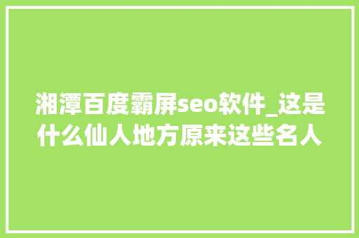 湘潭百度霸屏seo软件_这是什么仙人地方原来这些名人都出自湘潭太牛了湖南14市州美色强势霸屏打卡湘潭 湘潭百度霸屏seo软件_这是什么仙人地方原来这些名人都出自湘潭太牛了湖南14市州美色强势霸屏打卡湘潭 百度SEO