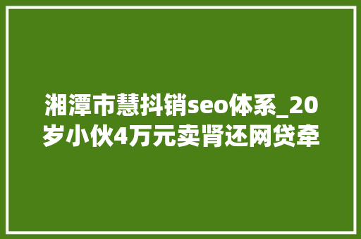 湘潭市慧抖销seo体系_20岁小伙4万元卖肾还网贷牵出器官生意地下收集 湘潭市慧抖销seo体系_20岁小伙4万元卖肾还网贷牵出器官生意地下收集 网站建设公司