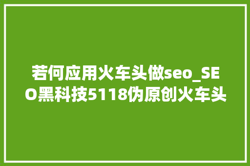 若何应用火车头做seo_SEO黑科技5118伪原创火车头采集技能教程1 若何应用火车头做seo_SEO黑科技5118伪原创火车头采集技能教程1 网站建设公司