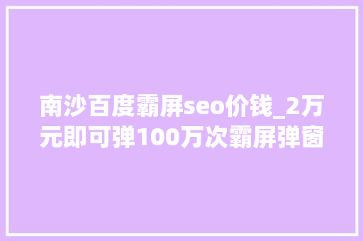 南沙百度霸屏seo价钱_2万元即可弹100万次霸屏弹窗广告谁来管 南沙百度霸屏seo价钱_2万元即可弹100万次霸屏弹窗广告谁来管 搜狗SEO