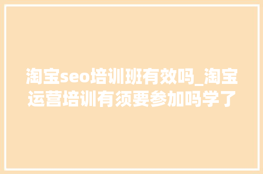 淘宝seo培训班有效吗_淘宝运营培训有须要参加吗学了有什么用 淘宝seo培训班有效吗_淘宝运营培训有须要参加吗学了有什么用 必应SEO