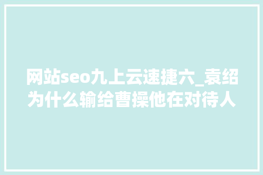 网站seo九上云速捷六_袁绍为什么输给曹操他在对待人才的问题上犯了致命的缺点 网站seo九上云速捷六_袁绍为什么输给曹操他在对待人才的问题上犯了致命的缺点 神马SEO