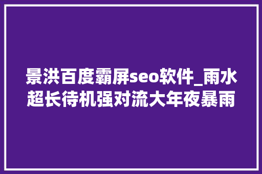 景洪百度霸屏seo软件_雨水超长待机强对流大年夜暴雨云南开启泼水模式 景洪百度霸屏seo软件_雨水超长待机强对流大年夜暴雨云南开启泼水模式 必应SEO