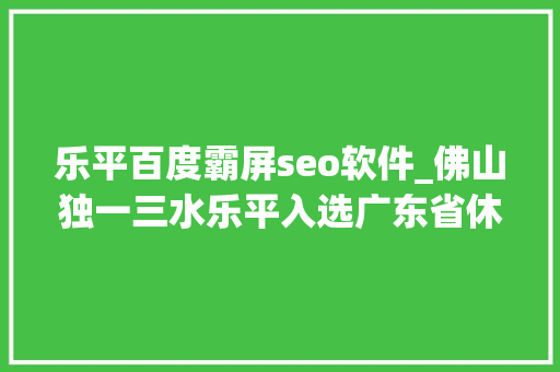乐平百度霸屏seo软件_佛山独一三水乐平入选广东省休闲农业与村落旅游示范镇 乐平百度霸屏seo软件_佛山独一三水乐平入选广东省休闲农业与村落旅游示范镇 百度SEO