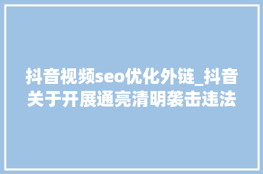 抖音视频seo优化外链_抖音关于开展通亮清明袭击违法信息外链专项行动的通知书记 抖音视频seo优化外链_抖音关于开展通亮清明袭击违法信息外链专项行动的通知书记 必应SEO