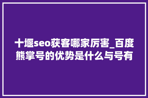 十堰seo获客哪家厉害_百度熊掌号的优势是什么与号有什么差异 网站建设公司 十堰seo获客哪家厉害_百度熊掌号的优势是什么与号有什么差异 十堰seo获客哪家厉害_百度熊掌号的优势是什么与号有什么差异 网站建设公司