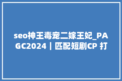 seo神王毒宠二嫁王妃_PAGC2024｜匹配短剧CP 打通全链上中下贱 短剧对接会圆满落幕 seo神王毒宠二嫁王妃_PAGC2024｜匹配短剧CP 打通全链上中下贱 短剧对接会圆满落幕 搜狗SEO