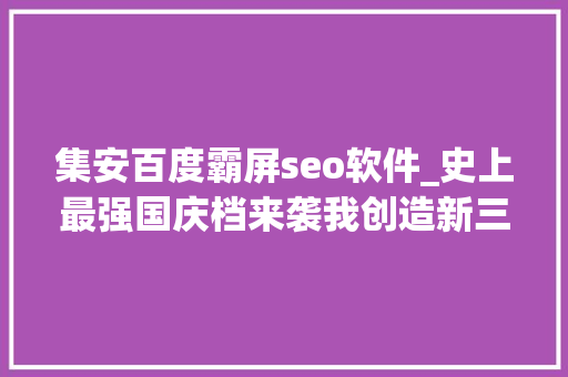 集安百度霸屏seo软件_史上最强国庆档来袭我创造新三板公司霸屏了 集安百度霸屏seo软件_史上最强国庆档来袭我创造新三板公司霸屏了 神马SEO