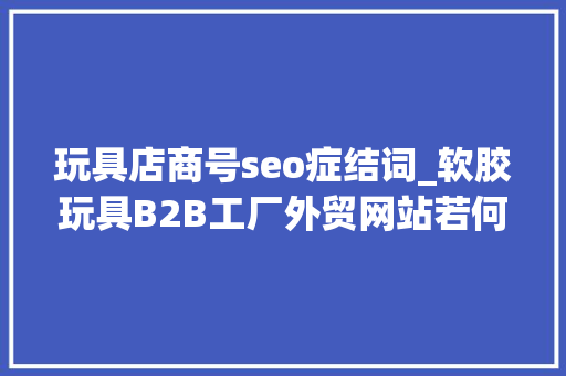 玩具店商号seo症结词_软胶玩具B2B工厂外贸网站若何做Google谷歌SEO优化关键字排名 玩具店商号seo症结词_软胶玩具B2B工厂外贸网站若何做Google谷歌SEO优化关键字排名 搜狗SEO