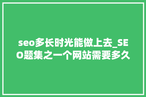 seo多长时光能做上去_SEO题集之一个网站需要多久优化上去都有哪些优化方法 seo多长时光能做上去_SEO题集之一个网站需要多久优化上去都有哪些优化方法 搜狗SEO