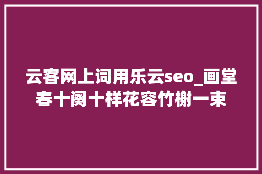 云客网上词用乐云seo_画堂春十阕十样花容竹榭一束 云客网上词用乐云seo_画堂春十阕十样花容竹榭一束 百度SEO
