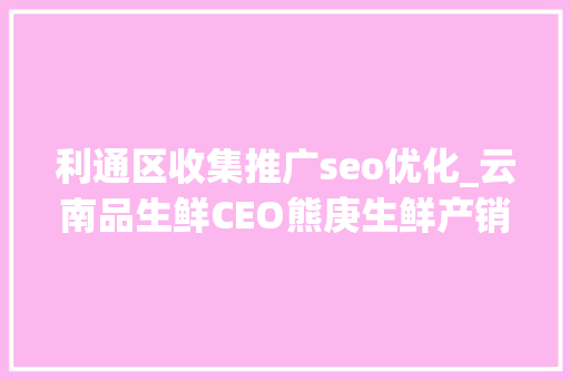 利通区收集推广seo优化_云南品生鲜CEO熊庚生鲜产销零公里 品格与做事齐抓 利通区收集推广seo优化_云南品生鲜CEO熊庚生鲜产销零公里 品格与做事齐抓 必应SEO
