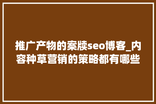 推广产物的案牍seo博客_内容种草营销的策略都有哪些内含内容营销成功案例