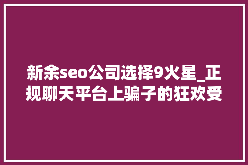 新余seo公司选择9火星_正规聊天平台上骗子的狂欢受害者深陷刷单完美诱骗闭环 新余seo公司选择9火星_正规聊天平台上骗子的狂欢受害者深陷刷单完美诱骗闭环 百度SEO