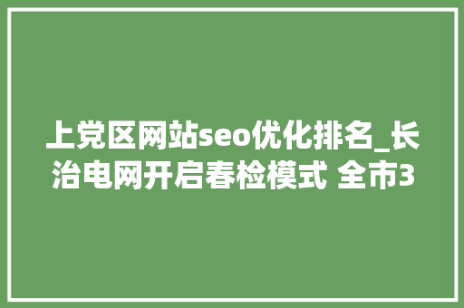 上党区网站seo优化排名_长治电网开启春检模式 全市33 座变电站和21 条输电线路将进行周全检修 上党区网站seo优化排名_长治电网开启春检模式 全市33 座变电站和21 条输电线路将进行周全检修 必应SEO