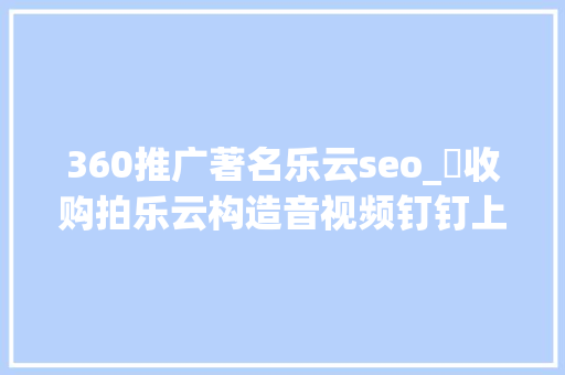 360推广著名乐云seo_​收购拍乐云构造音视频钉钉上演迷踪拳照样组合拳
