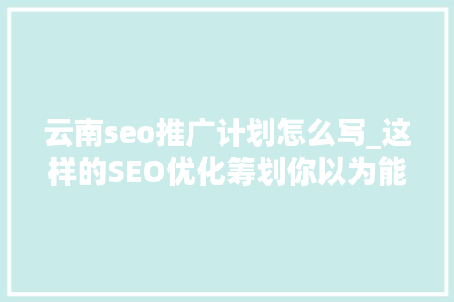 云南seo推广计划怎么写_这样的SEO优化筹划你以为能打若干分 云南seo推广计划怎么写_这样的SEO优化筹划你以为能打若干分 百度SEO