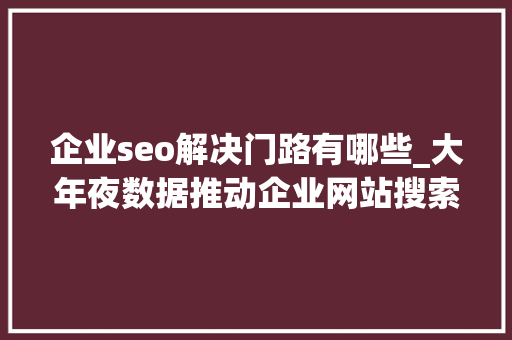 企业seo解决门路有哪些_大年夜数据推动企业网站搜索引擎优化SEO的5种办法 SEO关键词 企业seo解决门路有哪些_大年夜数据推动企业网站搜索引擎优化SEO的5种办法 企业seo解决门路有哪些_大年夜数据推动企业网站搜索引擎优化SEO的5种办法 SEO关键词